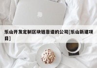 乐山开发定制区块链靠谱的公司[乐山新建项目]